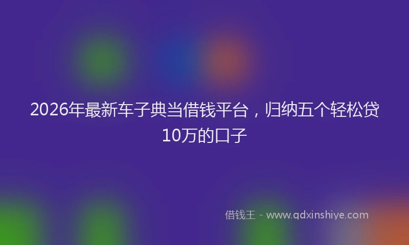 2026年最新车子典当借钱平台，归纳五个轻松贷10万的口子