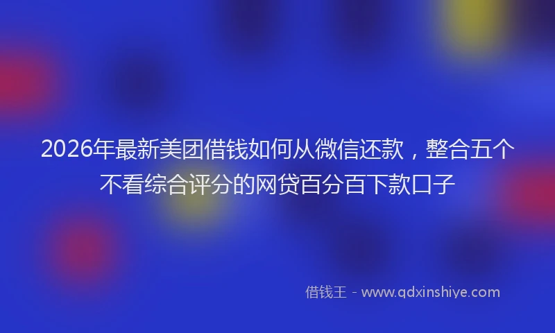 2026年最新美团借钱如何从微信还款，整合五个不看综合评分的网贷百分百下款口子