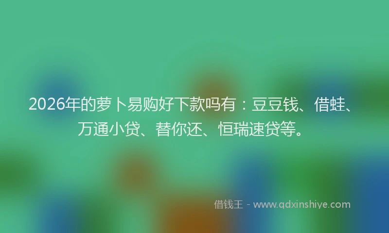 2026年的萝卜易购好下款吗有：豆豆钱、借蛙、万通小贷、替你还、恒瑞速贷等。