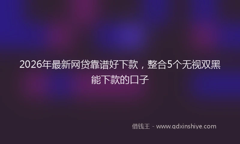 2026年最新网贷靠谱好下款，整合5个无视双黑能下款的口子
