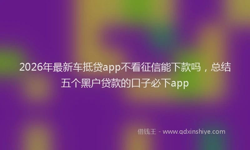 2026年最新车抵贷app不看征信能下款吗，总结五个黑户贷款的口子必下app