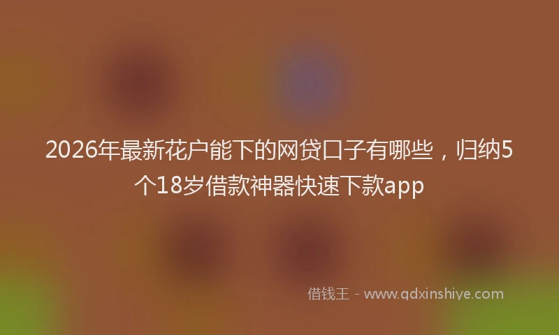2026年最新花户能下的网贷口子有哪些，归纳5个18岁借款神器快速下款app
