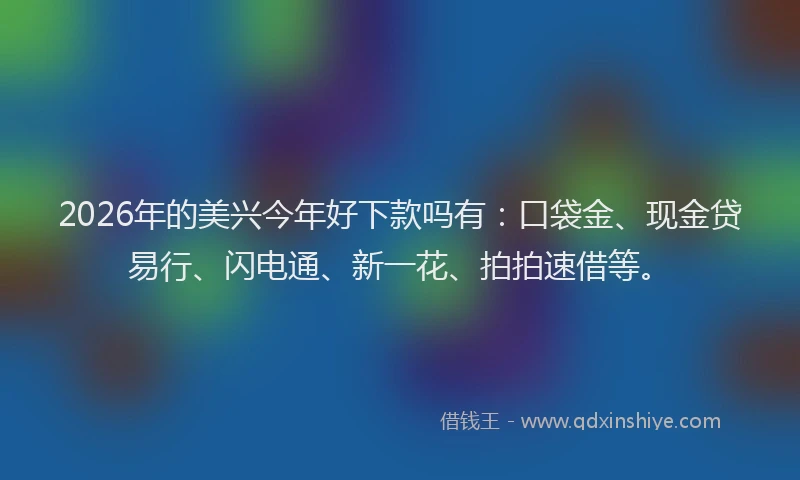 2026年的美兴今年好下款吗有：口袋金、现金贷易行、闪电通、新一花、拍拍速借等。