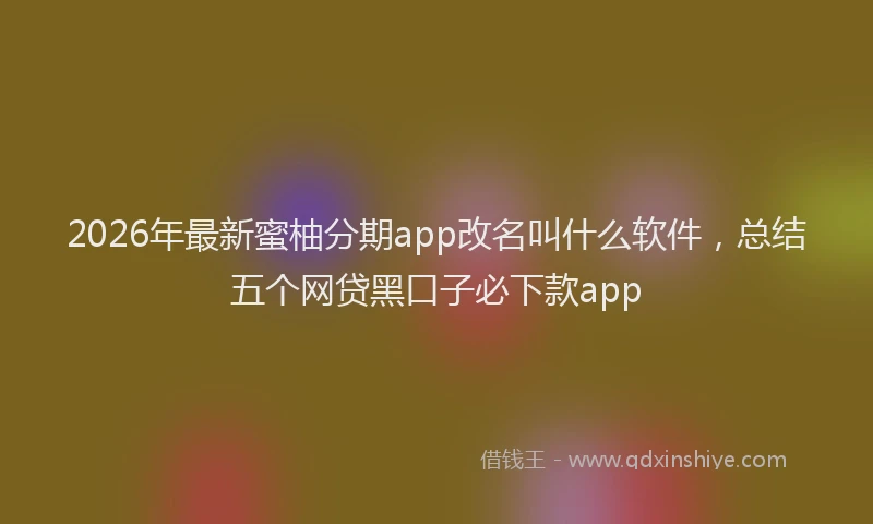 2026年最新蜜柚分期app改名叫什么软件，总结五个网贷黑口子必下款app