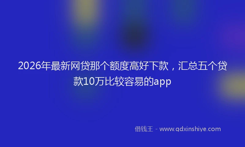 2026年最新网贷那个额度高好下款，汇总五个贷款10万比较容易的app