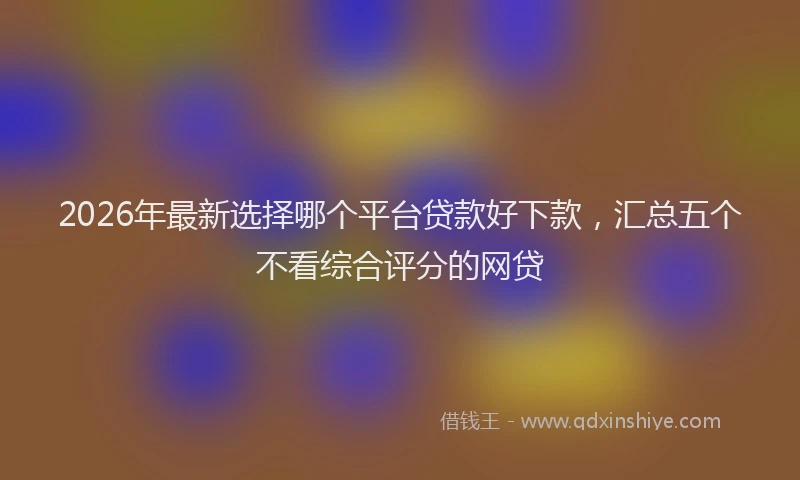 2026年最新选择哪个平台贷款好下款，汇总五个不看综合评分的网贷