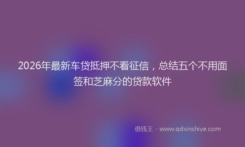 2026年最新车贷抵押不看征信，总结五个不用面签和芝麻分的贷款软件