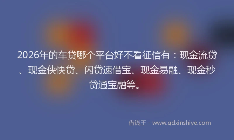 2026年的车贷哪个平台好不看征信有：现金流贷、现金侠快贷、闪贷速借宝、现金易融、现金秒贷通宝融等。