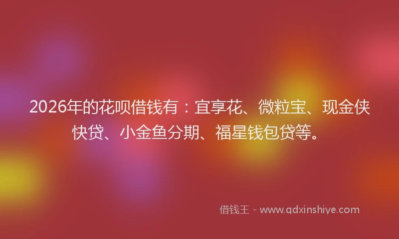 2026年的花呗借钱有：宜享花、微粒宝、现金侠快贷、小金鱼分期、福星钱包贷等。