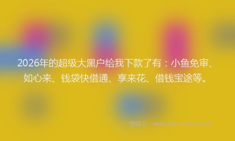 2026年的超级大黑户给我下款了有：小鱼免审、如心来、钱袋快借通、享来花、借钱宝途等。