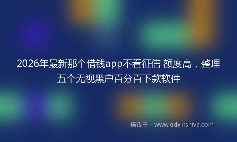 2026年最新那个借钱app不看征信 额度高，整理五个无视黑户百分百下款软件
