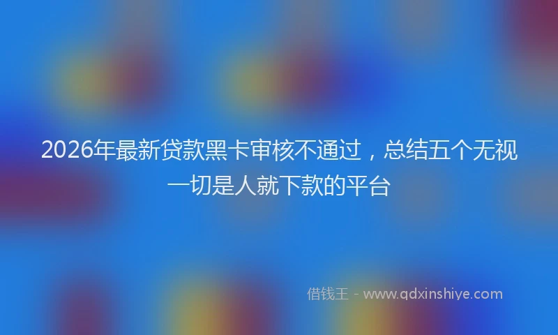 2026年最新贷款黑卡审核不通过，总结五个无视一切是人就下款的平台