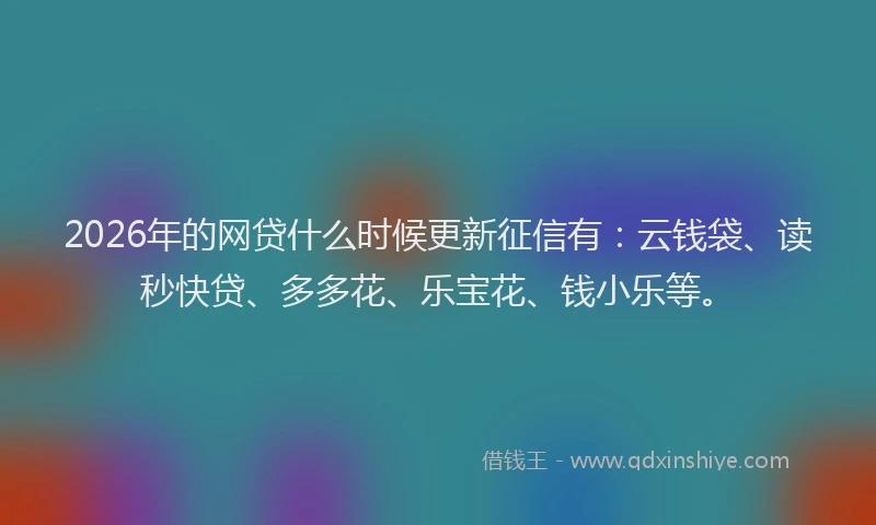 2026年的网贷什么时候更新征信有：云钱袋、读秒快贷、多多花、乐宝花、钱小乐等。