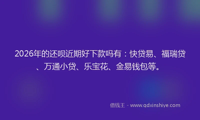 2026年的还呗近期好下款吗有：快贷易、福瑞贷、万通小贷、乐宝花、金易钱包等。