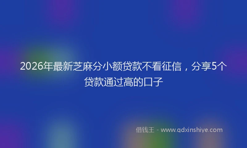 2026年最新芝麻分小额贷款不看征信，分享5个贷款通过高的口子