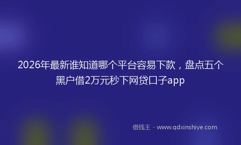 2026年最新谁知道哪个平台容易下款，盘点五个黑户借2万元秒下网贷口子app