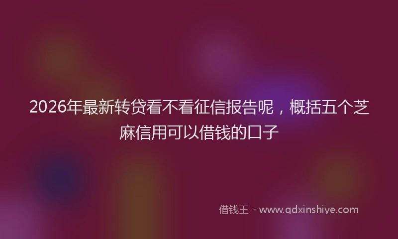 2026年最新转贷看不看征信报告呢，概括五个芝麻信用可以借钱的口子