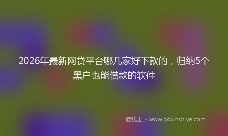 2026年最新网贷平台哪几家好下款的，归纳5个黑户也能借款的软件