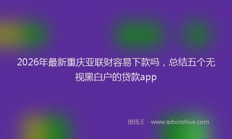 2026年最新重庆亚联财容易下款吗，总结五个无视黑白户的贷款app