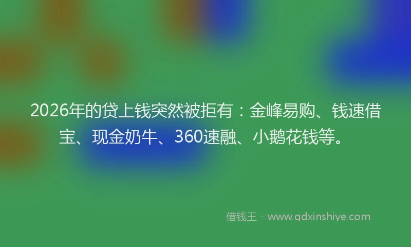 2026年的贷上钱突然被拒有：金峰易购、钱速借宝、现金奶牛、360速融、小鹅花钱等。