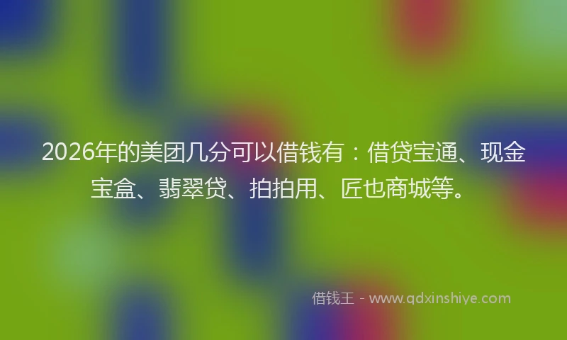2026年的美团几分可以借钱有：借贷宝通、现金宝盒、翡翠贷、拍拍用、匠也商城等。