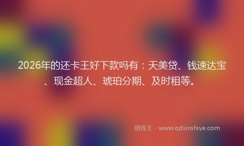 2026年的还卡王好下款吗有：天美贷、钱速达宝、现金超人、琥珀分期、及时租等。