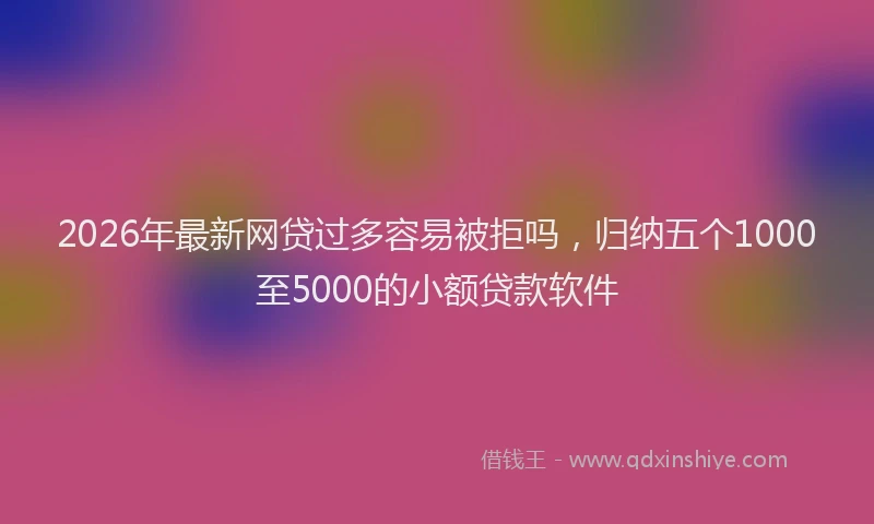 2026年最新网贷过多容易被拒吗，归纳五个1000至5000的小额贷款软件