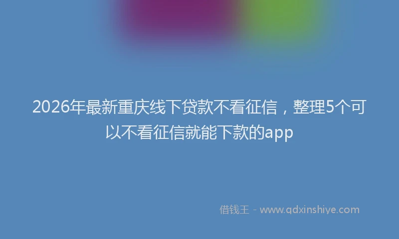 2026年最新重庆线下贷款不看征信，整理5个可以不看征信就能下款的app