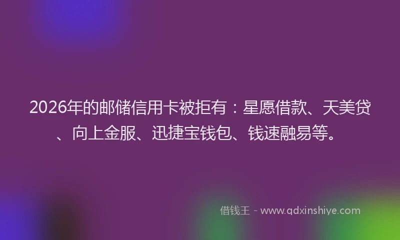2026年的邮储信用卡被拒有：星愿借款、天美贷、向上金服、迅捷宝钱包、钱速融易等。