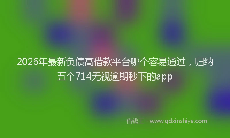 2026年最新负债高借款平台哪个容易通过，归纳五个714无视逾期秒下的app
