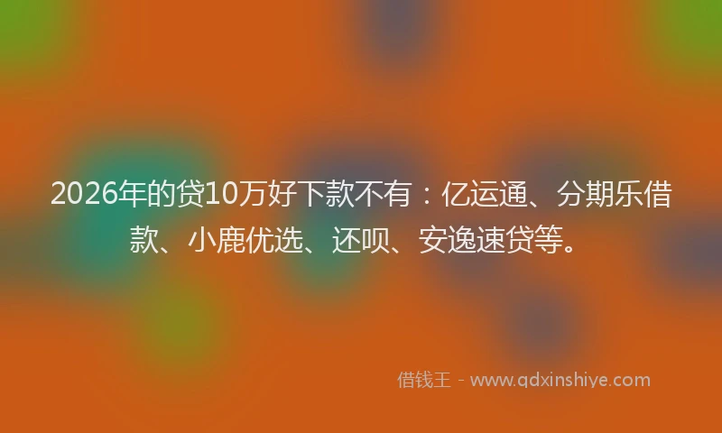 2026年的贷10万好下款不有：亿运通、分期乐借款、小鹿优选、还呗、安逸速贷等。