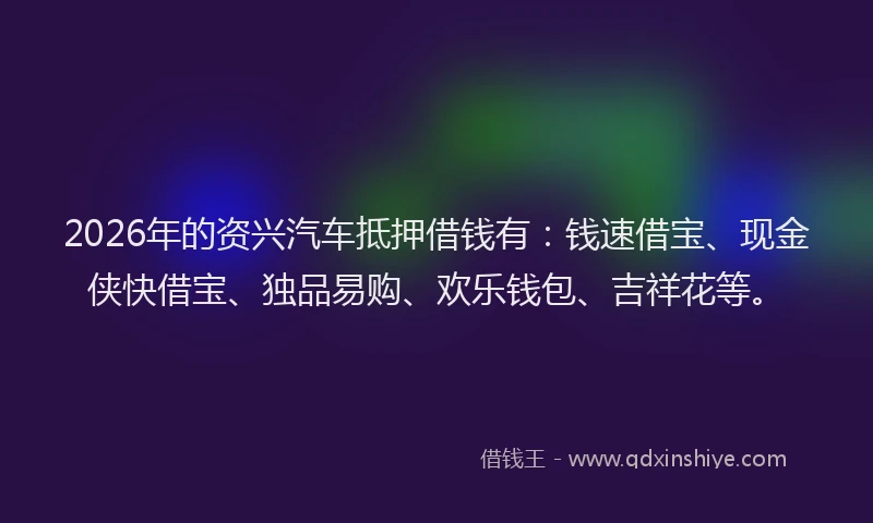 2026年的资兴汽车抵押借钱有：钱速借宝、现金侠快借宝、独品易购、欢乐钱包、吉祥花等。