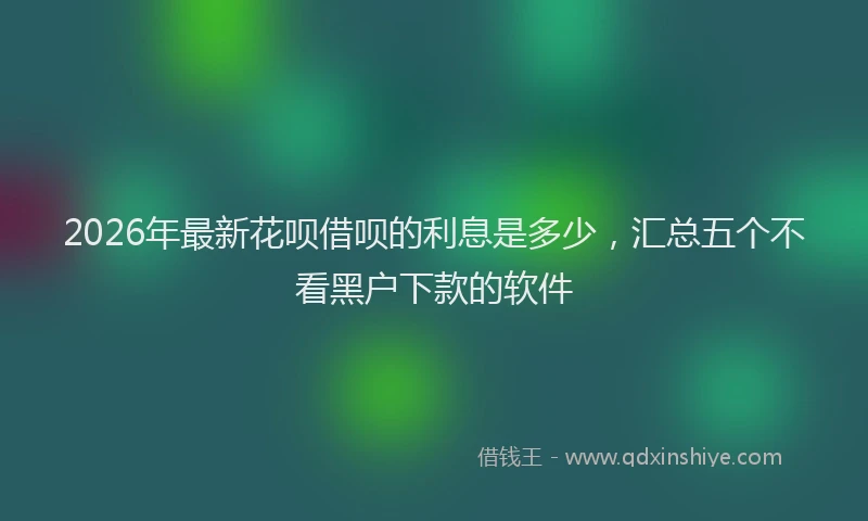 2026年最新花呗借呗的利息是多少，汇总五个不看黑户下款的软件