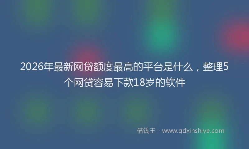2026年最新网贷额度最高的平台是什么，整理5个网贷容易下款18岁的软件
