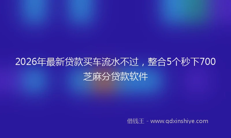 2026年最新贷款买车流水不过，整合5个秒下700芝麻分贷款软件