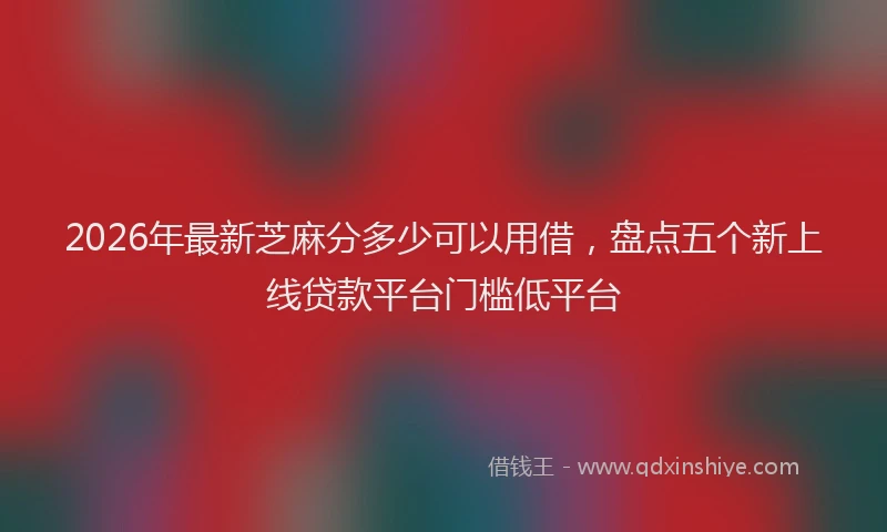 2026年最新芝麻分多少可以用借，盘点五个新上线贷款平台门槛低平台