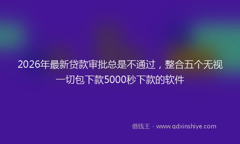 2026年最新贷款审批总是不通过，整合五个无视一切包下款5000秒下款的软件