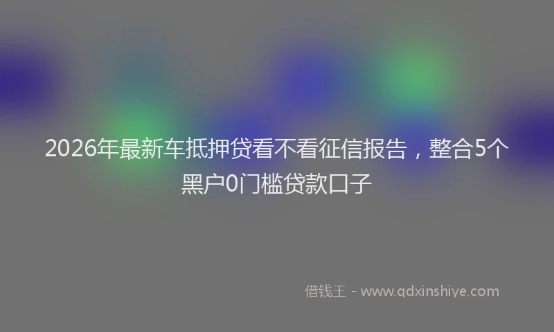 2026年最新车抵押贷看不看征信报告，整合5个黑户0门槛贷款口子