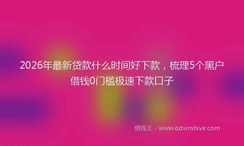 2026年最新贷款什么时间好下款，梳理5个黑户借钱0门槛极速下款口子