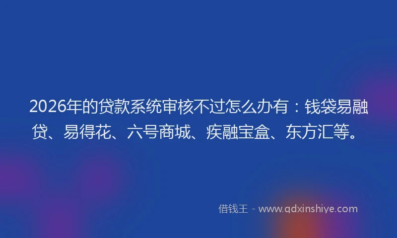 2026年的贷款系统审核不过怎么办有：钱袋易融贷、易得花、六号商城、疾融宝盒、东方汇等。
