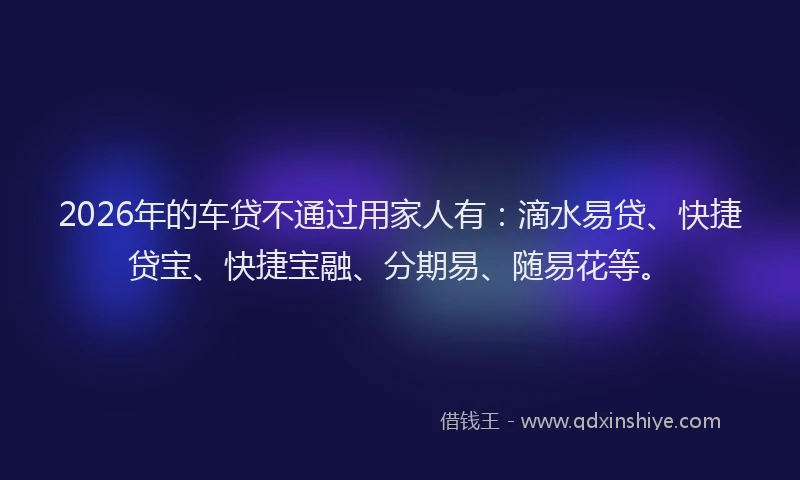 2026年的车贷不通过用家人有：滴水易贷、快捷贷宝、快捷宝融、分期易、随易花等。