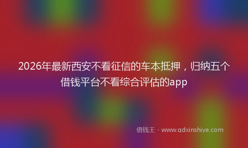 2026年最新西安不看征信的车本抵押，归纳五个借钱平台不看综合评估的app