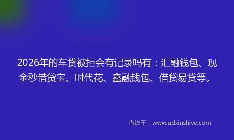 2026年的车贷被拒会有记录吗有：汇融钱包、现金秒借贷宝、时代花、鑫融钱包、借贷易贷等。