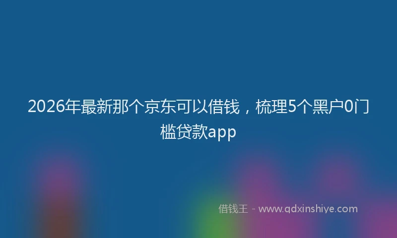 2026年最新那个京东可以借钱，梳理5个黑户0门槛贷款app