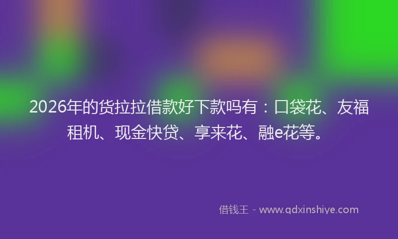 2026年的货拉拉借款好下款吗有：口袋花、友福租机、现金快贷、享来花、融e花等。