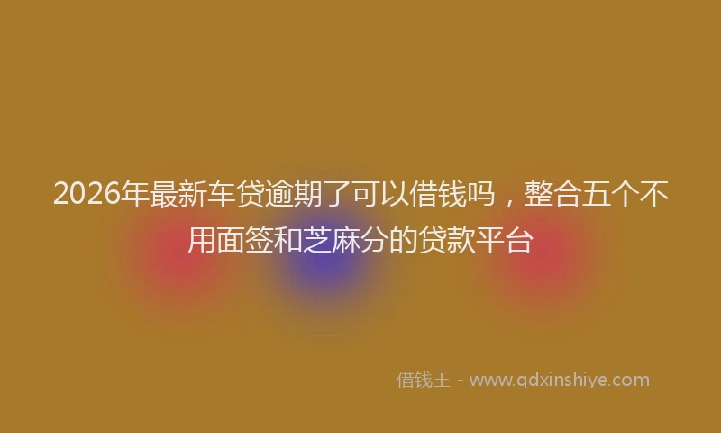 2026年最新车贷逾期了可以借钱吗，整合五个不用面签和芝麻分的贷款平台