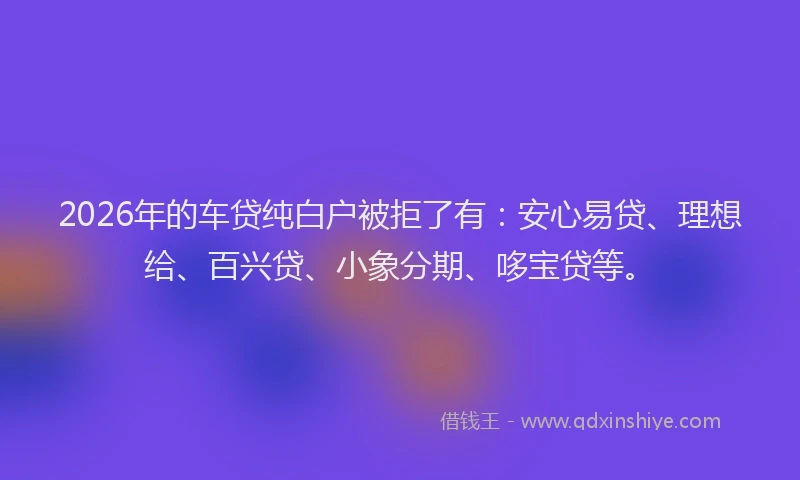 2026年的车贷纯白户被拒了有：安心易贷、理想给、百兴贷、小象分期、哆宝贷等。