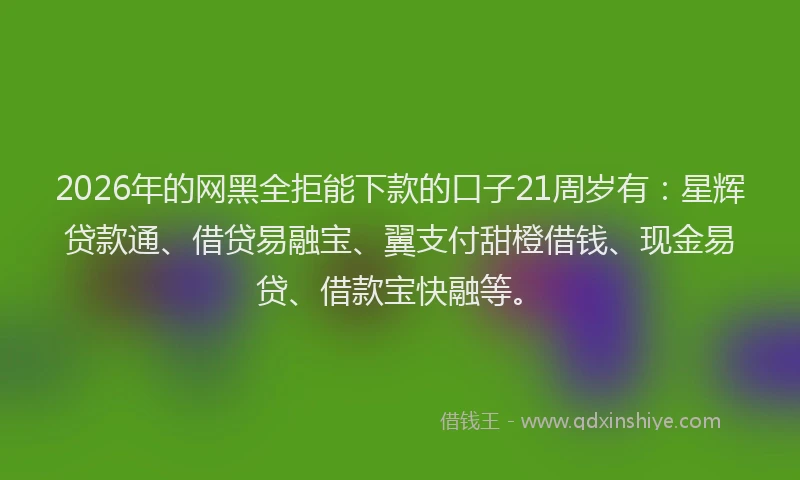 2026年的网黑全拒能下款的口子21周岁有：星辉贷款通、借贷易融宝、翼支付甜橙借钱、现金易贷、借款宝快融等。