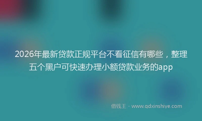 2026年最新贷款正规平台不看征信有哪些，整理五个黑户可快速办理小额贷款业务的app