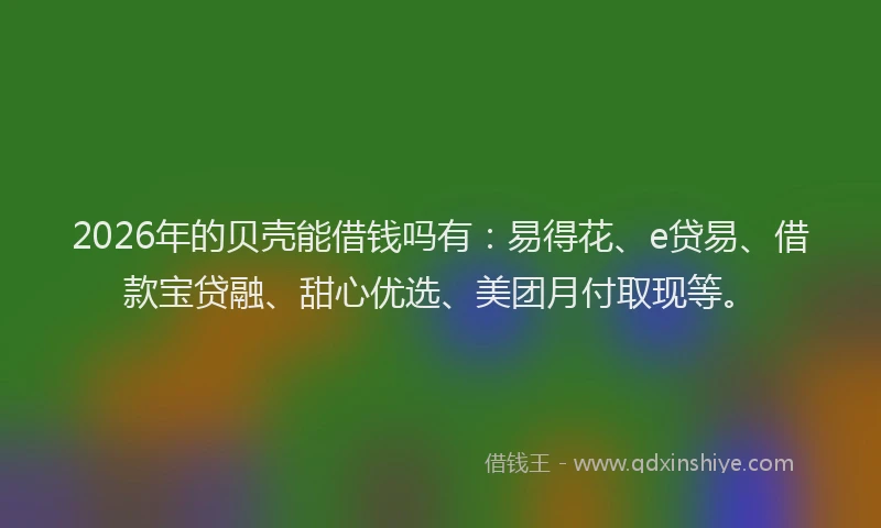 2026年的贝壳能借钱吗有：易得花、e贷易、借款宝贷融、甜心优选、美团月付取现等。